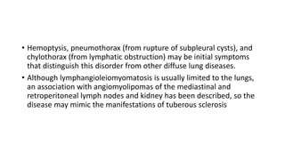 • Hemoptysis, pneumothorax (from rupture of subpleural cysts), and
chylothorax (from lymphatic obstruction) may be initial symptoms
that distinguish this disorder from other diffuse lung diseases.
• Although lymphangioleiomyomatosis is usually limited to the lungs,
an association with angiomyolipomas of the mediastinal and
retroperitoneal lymph nodes and kidney has been described, so the
disease may mimic the manifestations of tuberous sclerosis
 