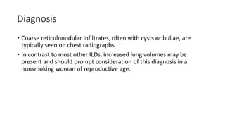 Diagnosis
• Coarse reticulonodular infiltrates, often with cysts or bullae, are
typically seen on chest radiographs.
• In contrast to most other ILDs, increased lung volumes may be
present and should prompt consideration of this diagnosis in a
nonsmoking woman of reproductive age.
 