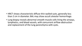 • HRCT shows characteristic diffuse thin-walled cysts, generally less
than 2 cm in diameter. BAL may show occult alveolar hemorrhage.
• Lung biopsy reveals abnormal smooth muscle cells lining the airways,
lymphatics, and blood vessels, with concurrent airflow obstruction
and replacement of the lung parenchyma with cysts.
 