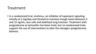 Treatment
• In a randomized trial, sirolimus, an inhibitor of rapamycin signaling,
initially at 2 mg/day and titrated to maintain trough levels between 5
and 15 ng/mL, was safe and stabilized lung function. Treatment with
progesterone or tamoxifen has been tried, but no randomized trials
support the use of interventions to alter the estrogen–progesterone
balance.
 