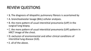 REVIEW QUESTIONS
• 1. The diagnosis of idiopathic pulmonary fibrosis is ascertained by
• A. bronchoalveolar lavage (BAL) cellular analyses.
• B. the mere pattern of usual interstitial pneumonia (UIP) in the
surgical lung biopsy.
• C. the mere pattern of usual interstitial pneumonia (UIP) pattern in
HRCT image of the chest.
• D. exclusion of environmental and other clinical conditions of
interstitial lung disease (ILD).
• E. all of the above.
 