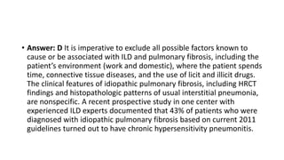 • Answer: D It is imperative to exclude all possible factors known to
cause or be associated with ILD and pulmonary fibrosis, including the
patient’s environment (work and domestic), where the patient spends
time, connective tissue diseases, and the use of licit and illicit drugs.
The clinical features of idiopathic pulmonary fibrosis, including HRCT
findings and histopathologic patterns of usual interstitial pneumonia,
are nonspecific. A recent prospective study in one center with
experienced ILD experts documented that 43% of patients who were
diagnosed with idiopathic pulmonary fibrosis based on current 2011
guidelines turned out to have chronic hypersensitivity pneumonitis.
 