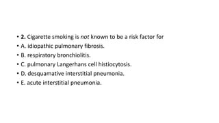 • 2. Cigarette smoking is not known to be a risk factor for
• A. idiopathic pulmonary fibrosis.
• B. respiratory bronchiolitis.
• C. pulmonary Langerhans cell histiocytosis.
• D. desquamative interstitial pneumonia.
• E. acute interstitial pneumonia.
 