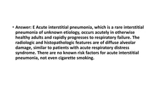 • Answer: E Acute interstitial pneumonia, which is a rare interstitial
pneumonia of unknown etiology, occurs acutely in otherwise
healthy adults and rapidly progresses to respiratory failure. The
radiologic and histopathologic features are of diffuse alveolar
damage, similar to patients with acute respiratory distress
syndrome. There are no known risk factors for acute interstitial
pneumonia, not even cigarette smoking.
 