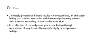 Cont.…
• Ultimately, progressive fibrosis results in honeycombing, an end-stage
finding that is often associated with increased pulmonary vascular
resistance and secondary pulmonary hypertension.
• As a reflection of these dynamic processes, histopathologic
examination of lung tissue often reveals highly heterogeneous
findings.
 