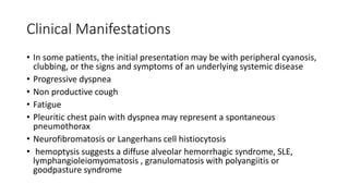 Clinical Manifestations
• In some patients, the initial presentation may be with peripheral cyanosis,
clubbing, or the signs and symptoms of an underlying systemic disease
• Progressive dyspnea
• Non productive cough
• Fatigue
• Pleuritic chest pain with dyspnea may represent a spontaneous
pneumothorax
• Neurofibromatosis or Langerhans cell histiocytosis
• hemoptysis suggests a diffuse alveolar hemorrhagic syndrome, SLE,
lymphangioleiomyomatosis , granulomatosis with polyangiitis or
goodpasture syndrome
 