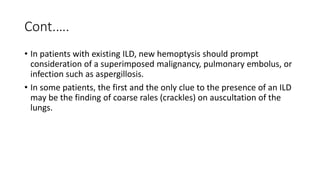 Cont.….
• In patients with existing ILD, new hemoptysis should prompt
consideration of a superimposed malignancy, pulmonary embolus, or
infection such as aspergillosis.
• In some patients, the first and the only clue to the presence of an ILD
may be the finding of coarse rales (crackles) on auscultation of the
lungs.
 