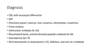 Diagnosis
• CBC with leucocyte differential
• ESR
• Chemistry panel ( calcium, liver enzymes, electrolytes, creatinine.
• Urine analysis
• Antinuclear antibody for SLE
• Rheumatoid factor, anticitrullinated peptide antibody for RA
• Scleroderma (Scl 70
• Dermatomyositis or polymyositis ( CK, Aldolase, and anti-Jo-I antibody
 