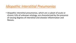 Idiopathic Interstitial Pneumonias
• Idiopathic interstitial pneumonias, which are a subset of acute or
chronic ILDs of unknown etiology, are characterized by the presence
of varying degrees of interstitial and alveolar inflammation and
fibrosis.
 
