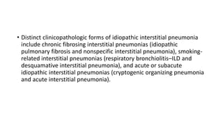 • Distinct clinicopathologic forms of idiopathic interstitial pneumonia
include chronic fibrosing interstitial pneumonias (idiopathic
pulmonary fibrosis and nonspecific interstitial pneumonia), smoking-
related interstitial pneumonias (respiratory bronchiolitis–ILD and
desquamative interstitial pneumonia), and acute or subacute
idiopathic interstitial pneumonias (cryptogenic organizing pneumonia
and acute interstitial pneumonia).
 
