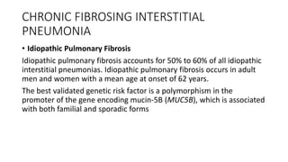 CHRONIC FIBROSING INTERSTITIAL
PNEUMONIA
• Idiopathic Pulmonary Fibrosis
Idiopathic pulmonary fibrosis accounts for 50% to 60% of all idiopathic
interstitial pneumonias. Idiopathic pulmonary fibrosis occurs in adult
men and women with a mean age at onset of 62 years.
The best validated genetic risk factor is a polymorphism in the
promoter of the gene encoding mucin-5B (MUC5B), which is associated
with both familial and sporadic forms
 