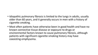 • Idiopathic pulmonary fibrosis is limited to the lungs in adults, usually
older than 60 years, and it generally occurs in men with a history of
cigarette smoking.
• Most often patients have otherwise been in good health and have no
known connective tissue disease or exposure to drugs or
environmental factors known to cause pulmonary fibrosis, although
patients with significant cigarette smoking history may have
coexisting emphysema.
 