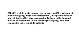 • CARLONI et al. To further support the concept that IPF is a disease of
premature ageing, dehydroepiandrosterone (DHEA) and its sulfated
form (DHEA-S), which have been previously linked to the impaired
function of the immune system occurring with ageing, have been
evaluated in the serum of IPF patients.
 