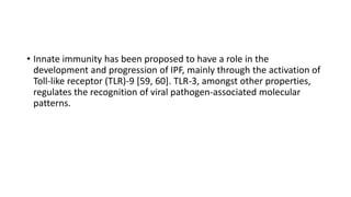 • Innate immunity has been proposed to have a role in the
development and progression of IPF, mainly through the activation of
Toll-like receptor (TLR)-9 [59, 60]. TLR-3, amongst other properties,
regulates the recognition of viral pathogen-associated molecular
patterns.
 