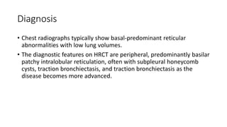 Diagnosis
• Chest radiographs typically show basal-predominant reticular
abnormalities with low lung volumes.
• The diagnostic features on HRCT are peripheral, predominantly basilar
patchy intralobular reticulation, often with subpleural honeycomb
cysts, traction bronchiectasis, and traction bronchiectasis as the
disease becomes more advanced.
 