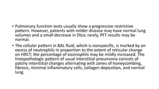 • Pulmonary function tests usually show a progressive restrictive
pattern. However, patients with milder disease may have normal lung
volumes and a small decrease in Dlco; rarely, PFT results may be
normal.
• The cellular pattern in BAL fluid, which is nonspecific, is marked by an
excess of neutrophils in proportion to the extent of reticular change
on HRCT; the percentage of eosinophils may be mildly increased. The
histopathologic pattern of usual interstitial pneumonia consists of
patchy interstitial changes alternating with zones of honeycombing,
fibrosis, minimal inflammatory cells, collagen deposition, and normal
lung.
 