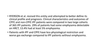 • RYERSON et al. revised this entity and attempted to better define its
clinical profile and prognosis. Clinical characteristics and outcomes of
CPFE and non-CPFE IPF patients were compared in two large cohorts
of 365 IPF patients. 29% of patients had some emphysema detectable
on HRCT, 13.4% had at least 5% emphysema.
• Patients with IPF and CPFE have less physiological restriction and
worse gas exchange compared to IPF patients without emphysema.
 