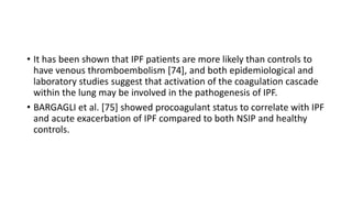 • It has been shown that IPF patients are more likely than controls to
have venous thromboembolism [74], and both epidemiological and
laboratory studies suggest that activation of the coagulation cascade
within the lung may be involved in the pathogenesis of IPF.
• BARGAGLI et al. [75] showed procoagulant status to correlate with IPF
and acute exacerbation of IPF compared to both NSIP and healthy
controls.
 