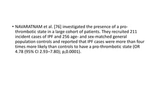 • NAVARATNAM et al. [76] investigated the presence of a pro-
thrombotic state in a large cohort of patients. They recruited 211
incident cases of IPF and 256 age- and sex-matched general
population controls and reported that IPF cases were more than four
times more likely than controls to have a pro-thrombotic state (OR
4.78 (95% CI 2.93–7.80); p,0.0001).
 