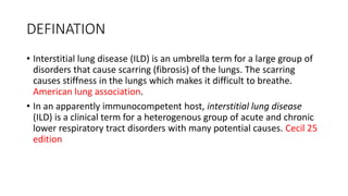 DEFINATION
• Interstitial lung disease (ILD) is an umbrella term for a large group of
disorders that cause scarring (fibrosis) of the lungs. The scarring
causes stiffness in the lungs which makes it difficult to breathe.
American lung association.
• In an apparently immunocompetent host, interstitial lung disease
(ILD) is a clinical term for a heterogenous group of acute and chronic
lower respiratory tract disorders with many potential causes. Cecil 25
edition
 