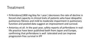 Treatment
• Pirfenidone(1800 mg/day for I year ) decreases the rate of decline in
forced vital capacity in clinical trails of patients who have idiopathic
pulmonary fibrosis and mild to moderate impairment in pulmonary
function and pooled data suggest an improvement and survival.
• Antoniou et all. In the past year, safety reports of pirfenidone in real-
life practice have been published both from Japan and Europe,
confirming that pirfenidone is well tolerated and can improve
progression-free survival in IPF
 