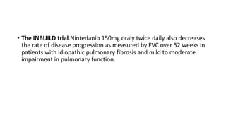 • The INBUILD trial.Nintedanib 150mg oraly twice daily also decreases
the rate of disease progression as measured by FVC over 52 weeks in
patients with idiopathic pulmonary fibrosis and mild to moderate
impairment in pulmonary function.
 