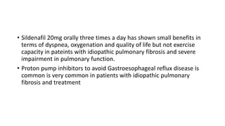 • Sildenafil 20mg orally three times a day has shown small benefits in
terms of dyspnea, oxygenation and quality of life but not exercise
capacity in pateints with idiopathic pulmonary fibrosis and severe
impairment in pulmonary function.
• Proton pump inhibitors to avoid Gastroesophageal reflux disease is
common is very common in patients with idiopathic pulmonary
fibrosis and treatment
 