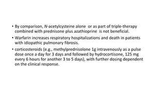 • By comparison, N-acetylcysteine alone or as part of triple-therapy
combined with prednisone plus azathioprine is not beneficial.
• Warfarin increases respiratory hospitalizations and death in patients
with idiopathic pulmonary fibrosis.
• corticosteroids (e.g., methylprednisolone 1g intravenously as a pulse
dose once a day for 3 days and followed by hydrocortisone, 125 mg
every 6 hours for another 3 to 5 days), with further dosing dependent
on the clinical response.
 