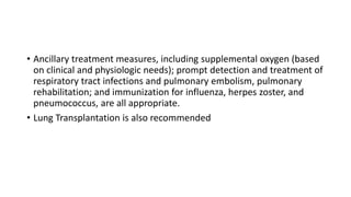 • Ancillary treatment measures, including supplemental oxygen (based
on clinical and physiologic needs); prompt detection and treatment of
respiratory tract infections and pulmonary embolism, pulmonary
rehabilitation; and immunization for influenza, herpes zoster, and
pneumococcus, are all appropriate.
• Lung Transplantation is also recommended
 