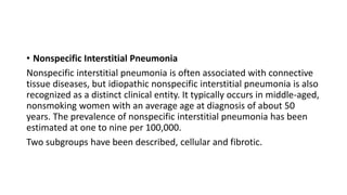 • Nonspecific Interstitial Pneumonia
Nonspecific interstitial pneumonia is often associated with connective
tissue diseases, but idiopathic nonspecific interstitial pneumonia is also
recognized as a distinct clinical entity. It typically occurs in middle-aged,
nonsmoking women with an average age at diagnosis of about 50
years. The prevalence of nonspecific interstitial pneumonia has been
estimated at one to nine per 100,000.
Two subgroups have been described, cellular and fibrotic.
 