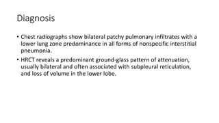 Diagnosis
• Chest radiographs show bilateral patchy pulmonary infiltrates with a
lower lung zone predominance in all forms of nonspecific interstitial
pneumonia.
• HRCT reveals a predominant ground-glass pattern of attenuation,
usually bilateral and often associated with subpleural reticulation,
and loss of volume in the lower lobe.
 