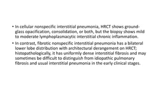 • In cellular nonspecific interstitial pneumonia, HRCT shows ground-
glass opacification, consolidation, or both, but the biopsy shows mild
to moderate lymphoplasmacytic interstitial chronic inflammation.
• In contrast, fibrotic nonspecific interstitial pneumonia has a bilateral
lower lobe distribution with architectural derangement on HRCT;
histopathologically, it has uniformly dense interstitial fibrosis and may
sometimes be difficult to distinguish from idiopathic pulmonary
fibrosis and usual interstitial pneumonia in the early clinical stages.
 