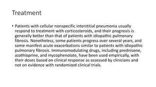 Treatment
• Patients with cellular nonspecific interstitial pneumonia usually
respond to treatment with corticosteroids, and their prognosis is
generally better than that of patients with idiopathic pulmonary
fibrosis. Nonetheless, some patients progress over several years, and
some manifest acute exacerbations similar to patients with idiopathic
pulmonary fibrosis. Immunomodulating drugs, including prednisone,
azathioprine, and mycophenolate, have been used empirically, with
their doses based on clinical response as assessed by clinicians and
not on evidence with randomized clinical trials.
 