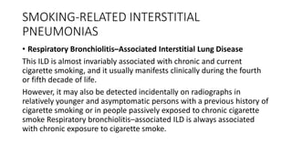 SMOKING-RELATED INTERSTITIAL
PNEUMONIAS
• Respiratory Bronchiolitis–Associated Interstitial Lung Disease
This ILD is almost invariably associated with chronic and current
cigarette smoking, and it usually manifests clinically during the fourth
or fifth decade of life.
However, it may also be detected incidentally on radiographs in
relatively younger and asymptomatic persons with a previous history of
cigarette smoking or in people passively exposed to chronic cigarette
smoke Respiratory bronchiolitis–associated ILD is always associated
with chronic exposure to cigarette smoke.
 