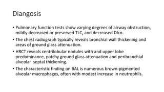 Diangosis
• Pulmonary function tests show varying degrees of airway obstruction,
mildly decreased or preserved TLC, and decreased Dlco.
• The chest radiograph typically reveals bronchial wall thickening and
areas of ground glass attenuation.
• HRCT reveals centrilobular nodules with and upper lobe
predominance, patchy ground glass attenuation and peribranchial
alveolar septal thickening.
• The characteristic finding on BAL is numerous brown-pigmented
alveolar macrophages, often with modest increase in neutrophils.
 
