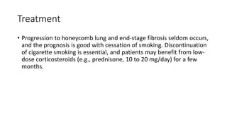 Treatment
• Progression to honeycomb lung and end-stage fibrosis seldom occurs,
and the prognosis is good with cessation of smoking. Discontinuation
of cigarette smoking is essential, and patients may benefit from low-
dose corticosteroids (e.g., prednisone, 10 to 20 mg/day) for a few
months.
 
