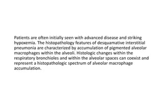 Patients are often initially seen with advanced disease and striking
hypoxemia. The histopathology features of desquamative interstitial
pneumonia are characterized by accumulation of pigmented alveolar
macrophages within the alveoli. Histologic changes within the
respiratory bronchioles and within the alveolar spaces can coexist and
represent a histopathologic spectrum of alveolar macrophage
accumulation.
 
