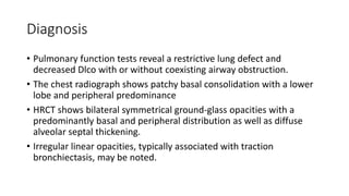 Diagnosis
• Pulmonary function tests reveal a restrictive lung defect and
decreased Dlco with or without coexisting airway obstruction.
• The chest radiograph shows patchy basal consolidation with a lower
lobe and peripheral predominance
• HRCT shows bilateral symmetrical ground-glass opacities with a
predominantly basal and peripheral distribution as well as diffuse
alveolar septal thickening.
• Irregular linear opacities, typically associated with traction
bronchiectasis, may be noted.
 