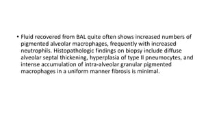 • Fluid recovered from BAL quite often shows increased numbers of
pigmented alveolar macrophages, frequently with increased
neutrophils. Histopathologic findings on biopsy include diffuse
alveolar septal thickening, hyperplasia of type II pneumocytes, and
intense accumulation of intra-alveolar granular pigmented
macrophages in a uniform manner fibrosis is minimal.
 