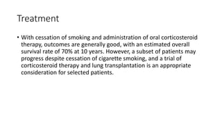 Treatment
• With cessation of smoking and administration of oral corticosteroid
therapy, outcomes are generally good, with an estimated overall
survival rate of 70% at 10 years. However, a subset of patients may
progress despite cessation of cigarette smoking, and a trial of
corticosteroid therapy and lung transplantation is an appropriate
consideration for selected patients.
 