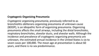 Cryptogenic Organizing Pneumonia
Cryptogenic organizing pneumonia, previously referred to as
bronchiolitis obliterans organizing pneumonia of unknown cause
(BOOP), is an idiopathic form of organizing pneumonia. Organizing
pneumonia affects the small airways, including the distal bronchioles,
respiratory bronchioles, alveolar ducts, and alveolar walls. Although the
incidence and prevalence of cryptogenic organizing pneumonia are
unknown, the estimated annual incidence in the United States is six to
seven cases per 100,000. The mean age at presentation is about 60
years, and there is no sex predominance.
 