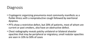Diagnosis
• Cryptogenic organizing pneumonia most commonly manifests as a
flulike illness with a nonproductive cough followed by exertional
dyspnea.
• PFTs show a restrictive defect, but 20% of patients, most of whom are
current or past smokers, also have an obstructive defect.
• Chest radiography reveals patchy unilateral or bilateral alveolar
opacities that may be peripheral or migratory; small nodular opacities
are seen in 10% to 50% of cases
 
