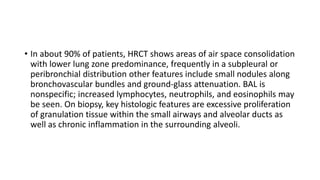 • In about 90% of patients, HRCT shows areas of air space consolidation
with lower lung zone predominance, frequently in a subpleural or
peribronchial distribution other features include small nodules along
bronchovascular bundles and ground-glass attenuation. BAL is
nonspecific; increased lymphocytes, neutrophils, and eosinophils may
be seen. On biopsy, key histologic features are excessive proliferation
of granulation tissue within the small airways and alveolar ducts as
well as chronic inflammation in the surrounding alveoli.
 