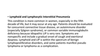 • Lymphoid and Lymphocytic Interstitial Pneumonia
This condition is more common in women, especially in the fifth
decade of life, but it may occur at any age. Patients should be evaluated
for concurrent connective tissue disease, an autoimmune disorder
(especially Sjögren syndrome), or common variable immunoglobulin
deficiency because idiopathic LIP is very rare. Symptoms are
nonspecific and include a gradual onset of cough and exertional
dyspnea. Lymphoid and LIP is within the spectrum of benign
lymphoproliferative disorders, and some patients manifest pseudo
lymphoma or lymphoma as a complication.
 