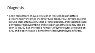 Diagnosis
• Chest radiographs show a reticular or reticulonodular pattern
predominantly involving the lower lung zones. HRCT reveals bilateral
ground-glass attenuation, small or large nodules, and scattered cysts;
perivascular honeycombing and reticular abnormalities may also be
seen (E-Fig. 92-E5). Increased numbers of lymphocytes are found on
BAL, and biopsy reveals a dense interstitial lymphocytic infiltrate.
 