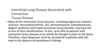 Interstitial Lung Disease Associated with
Connective
Tissue Disease
• Many of the connective tissue diseases, including progressive systemic
sclerosis, rheumatoid arthritis, SLE, dermatomyositis and polymyositis,
Sjögren syndrome and mixed connective tissue disorder, may have ILD
as one of their manifestations. In fact, up to 20% of patients with
connective tissue diseases may initially be thought to have an ILD alone.
Therefore, these diagnoses must be considered in patients with ILD,
even in the absence of extrathoracic findings.
 