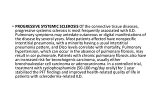 • PROGRESSIVE SYSTEMIC SCLEROSIS Of the connective tissue diseases,
progressive systemic sclerosis is most frequently associated with ILD.
Pulmonary symptoms may antedate cutaneous or digital manifestations of
the disease by several years. Most patients affected have nonspecific
interstitial pneumonia, with a minority having a usual interstitial
pneumonia pattern, and Dlco levels correlate with mortality. Pulmonary
hypertension, which can occur in the absence of pulmonary fibrosis, may
result in cor pulmonale. Patients with chronic pulmonary fibrosis also have
an increased risk for bronchogenic carcinoma, usually either
bronchoalveolar cell carcinoma or adenocarcinoma. In a controlled trial,
treatment with cyclophosphamide (50-100 mg/day orally) for 1 year
stabilized the PFT findings and improved health-related quality of life in
patients with scleroderma-related ILD.
 