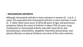 • RHEUMATOID ARTHRITIS
Although rheumatoid arthritis is more common in women (2 : 1 to 4 : 1
ratio), ILD associated with rheumatoid arthritis is more common in men
(3 : 1 ratio). Most cases occur at 50 to 60 years of age, and pulmonary
symptoms follow the onset of arthritis in about 75% of cases. Lung
involvement in rheumatoid arthritis may take many forms, but
bronchiectasis, bronchiolitis, idiopathic interstitial pneumonias, and
pleural effusions or pleural thickenin are some of the most common.
 
