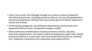 • Early in the course, the histologic changes are similar to those of idiopathic
interstitial pneumonias, including pulmonary fibrosis, but are distinguished by a
prominent lymphocytic infiltrate that may contain germinal follicles adjacent to
vessels and airways.
• As the disease progresses, the infiltration becomes less pronounced and is
replaced by fibrous tissue, honeycomb changes, or both.
• Other pulmonary manifestations include pulmonary nodules, vasculitis,
pulmonary hypertension, and Caplan syndrome (progressive upper lobe nodular
pulmonary fibrosis in a coal miner with rheumatoid arthritis) but are relatively
rare. Treatment is directed at the underlying rheumatoid arthritis
 