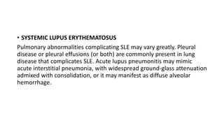• SYSTEMIC LUPUS ERYTHEMATOSUS
Pulmonary abnormalities complicating SLE may vary greatly. Pleural
disease or pleural effusions (or both) are commonly present in lung
disease that complicates SLE. Acute lupus pneumonitis may mimic
acute interstitial pneumonia, with widespread ground-glass attenuation
admixed with consolidation, or it may manifest as diffuse alveolar
hemorrhage.
 